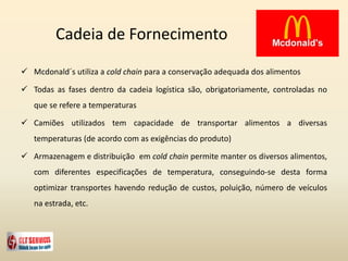 Cadeia de Fornecimento
 Mcdonald´s utiliza a cold chain para a conservação adequada dos alimentos
 Todas as fases dentro da cadeia logística são, obrigatoriamente, controladas no
que se refere a temperaturas
 Camiões utilizados tem capacidade de transportar alimentos a diversas
temperaturas (de acordo com as exigências do produto)
 Armazenagem e distribuição em cold chain permite manter os diversos alimentos,
com diferentes especificações de temperatura, conseguindo-se desta forma
optimizar transportes havendo redução de custos, poluição, número de veículos
na estrada, etc.
 