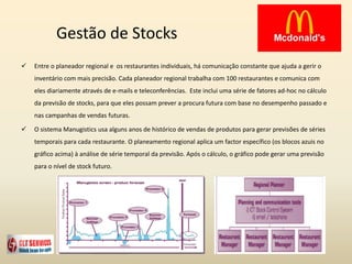 Gestão de Stocks
 Entre o planeador regional e os restaurantes individuais, há comunicação constante que ajuda a gerir o
inventário com mais precisão. Cada planeador regional trabalha com 100 restaurantes e comunica com
eles diariamente através de e-mails e teleconferências. Este inclui uma série de fatores ad-hoc no cálculo
da previsão de stocks, para que eles possam prever a procura futura com base no desempenho passado e
nas campanhas de vendas futuras.
 O sistema Manugistics usa alguns anos de histórico de vendas de produtos para gerar previsões de séries
temporais para cada restaurante. O planeamento regional aplica um factor específico (os blocos azuis no
gráfico acima) à análise de série temporal da previsão. Após o cálculo, o gráfico pode gerar uma previsão
para o nível de stock futuro.
 