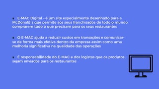 ∎  E-MAC Digital – é um site especialmente desenhado para a
McDonald´s que permite aos seus franchisados de todo o mundo
comprarem tudo o que precisam para os seus restaurantes
∎  O E-MAC ajuda a reduzir custos em transações e comunicar-
se de forma mais efetiva dentro da empresa assim como uma
melhoria signiﬁcativa na qualidade das operações
∎  É responsabilidade do E-MAC e dos logistas que os produtos
sejam enviados para os restaurantes
 