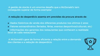 A gestão de stocks é um enorme desaﬁo que a McDonald’s tem
conseguido superar de forma exemplar
A redução do desperdício assenta em previsões da procura através de:
∎  Dados históricos de venda dos diferentes produtos nos últimos 2 anos
∎  Fatores extraordinários (feriados, férias, eventos desportivos/culturais, etc)
∎  Informações dos gerentes dos restaurantes que conhecem a realidade
local de cada restaurante
A McDonald’s gere de forma eﬁciente a relação entre a demanda
dos clientes e a redução do desperdício
 