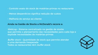- Controlo exato do stock de matérias-primas no restaurante
- Menos desperdícios signiﬁca redução de custos
- Melhoria do serviço ao cliente
Ainda na Gestão de Stocks a McDonald’s recorre a:
WebLog – Sistema centralizado na gestão de stocks
que permite o planeamento das necessidades para cada loja e
explode necessidades de matérias-primas
Buffer stock – Quantidade de stock que permite atender
a uma demanda inesperada
Todos os restaurantes têm buffer stock.
 