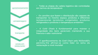 •  A Cold Chain é fundamental para manter a
integridade dos bens perecíveis mantendo a sua
frescura e valor nutricional
aprovisionamento
armazenagem
transporte
venda em
restaurante
•  Todas as etapas da cadeia logística são controladas
em termos de temperatura
•  Os camiões que fazem a distribuição são capazes de
transportar no mesmo espaço, produtos a diferentes
temperaturas (produtos congelados, produtos
refrigerados e produtos à temperatura ambiente)
•  O aperfeiçoamento da Cold Chain pela McDonald’s
permitiu-lhe aﬁrmar-se como líder no ramo da
restauração a nível mundial
 