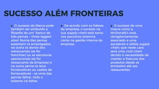 ∎  De acordo com os lideres
da empresa, o sucesso na
sua supply chain está tanto
nos parceiros externos
como na gestão interna da
empresa.
∎  O sucesso de uma
marca como a
McDonald’s está,
obrigatoriamente,
associado a uma
excelente e sólida supply
chain, que neste caso
será uma cold chain
devido à necessidade de
manter a frescura dos
produtos desde os
armazéns até aos
restaurantes.
SUCESSO ALÉM FRONTEIRAS
∎  O sucesso da Marca pode
também ser atribuído a
ﬁlosoﬁa de um “banco de
três pernas – three legged
stool. Numa das pernas
assentam os empregados,
na outra os donos dos
restaurantes (se for
franchise) ou as estruturas
operacionais (se for
restaurante da Empresa) e
na outra perna os seus
fornecedores ou cadeia de
fornecedores – se uma das
pernas falhar, todo o
sistema irá falhar.
 