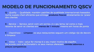 MODELO DE FUNCIONAMENTO QSCV
Q – Quality – Qualidade, mantém padrões de qualidade internacionais baseados
numa supply chain eﬁciente que entrega produtos frescos diretamente no “prato”
dos clientes
S – Service – Serviço, servir com um sorriso, é o seu lema, tal como o mais
recente de servir os clientes em menos de 1 minuto, mesmo em horas de ponta
C – Cleanliness – Limpeza, os seus restaurantes seguem um código rijo de decoro
e limpeza
V – Value – Valor, value for money é o seu maior motivo de orgulho.
De acordo com a McDonalds’s, os seus menus oferecem comida saborosa a
preços competitivos
 