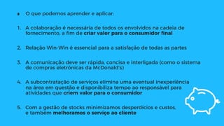 ∎  O que podemos aprender e aplicar:
1.  A colaboração é necessária de todos os envolvidos na cadeia de
fornecimento, a ﬁm de criar valor para o consumidor ﬁnal
2.  Relação Win-Win é essencial para a satisfação de todas as partes
3.  A comunicação deve ser rápida, concisa e interligada (como o sistema
de compras eletrónicas da McDonald’s)
4.  A subcontratação de serviços elimina uma eventual inexperiência
na área em questão e disponibiliza tempo ao responsável para
atividades que criem valor para o consumidor
5.  Com a gestão de stocks minimizamos desperdícios e custos,
e também melhoramos o serviço ao cliente
 