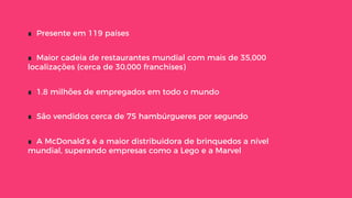 ∎  Presente em 119 países
∎  Maior cadeia de restaurantes mundial com mais de 35,000
localizações (cerca de 30,000 franchises)
∎  1.8 milhões de empregados em todo o mundo
∎  São vendidos cerca de 75 hambúrgueres por segundo
∎  A McDonald’s é a maior distribuidora de brinquedos a nível
mundial, superando empresas como a Lego e a Marvel
 