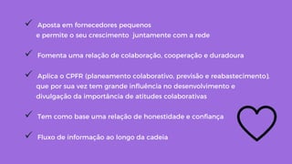 !  Aposta em fornecedores pequenos
e permite o seu crescimento juntamente com a rede
!  Fomenta uma relação de colaboração, cooperação e duradoura
!  Aplica o CPFR (planeamento colaborativo, previsão e reabastecimento),
que por sua vez tem grande inﬂuência no desenvolvimento e
divulgação da importância de atitudes colaborativas
!  Tem como base uma relação de honestidade e conﬁança
!  Fluxo de informação ao longo da cadeia
 