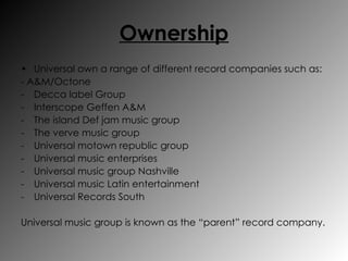 Ownership Universal own a range of different record companies such as: - A&M/Octone Decca label Group Interscope Geffen A&M The island Def jam music group The verve music group Universal motown republic group Universal music enterprises Universal music group Nashville Universal music Latin entertainment Universal Records South Universal music group is known as the “parent” record company. 