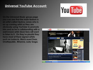 Universal YouTube Account: On the Universal Music group page you can see that the main feature is an artist called Quincy Jones who is an up coming artist so they are obviously using YouTube to promote him and as he is collaborating with a well known artist Akon fans will want to listen to it.  On they’re playlist they have most of there signed artists such as Ludacris, Black eyed Peas, OneRepublic, Rihanna, Lady Gaga.   