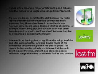 iTunes stock all of my major artists tracks and albums and the prices for a single can range from 79p to £1. The new media has benefitted the distribution of my major record label because more people can access music whenever they like and not have to leave their house.  However some record labels disagree with free streaming, for example Warner has just pulled out from all of their artists from sites such as spotify, last.fm and we7 because they feel free streaming is damaging the industry. New media technology has brought free streaming, YouTube and sites such as Spotify.  And also buying music off the internet has become a huge hit in the past 10 years.  This means that no one technically has to leave their house to buy the music they like, and with one click can access millions of songs which they can listen to for free and buy too. 
