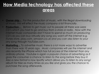Owner ship -  For the production of music, with the illegal downloading of music, this will effect the music company a lot financially .  Production -  Before to get music out to people all there was were CD’s which you had to go and buy from a store or radio.  Now with the internet music companies don’t have to spend so much on producing CD’s as you can buy virtually any song you want off the internet e.g. iTunes store, play.com, amazon.co.uk and you can also listen to your any song through YouTube.com. Marketing -  To advertise music there is a lot more ways to advertise than there was 10 years ago.  Music companies will use the internet and also recently the iPhone which has full access of the internet than any ordinary phone.  Youtube is again a popular choice of advertising as it gives the consumer a chance to listen to the song before they buy it.  Also a new format is now Spotify which allows you to listen to any song/album for free as many times as you like and gives you the chance to purchase the song afterwards. How Media technology has affected these areas 