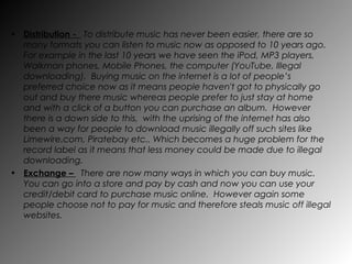 Distribution -  To distribute music has never been easier, there are so many formats you can listen to music now as opposed to 10 years ago.  For example in the last 10 years we have seen the iPod, MP3 players, Walkman phones, Mobile Phones, the computer (YouTube, Illegal downloading).  Buying music on the internet is a lot of people’s preferred choice now as it means people haven't got to physically go out and buy there music whereas people prefer to just stay at home and with a click of a button you can purchase an album.  However there is a down side to this,  with the uprising of the internet has also been a way for people to download music illegally off such sites like Limewire.com, Piratebay etc.. Which becomes a huge problem for the record label as it means that less money could be made due to illegal downloading. Exchange –  There are now many ways in which you can buy music.  You can go into a store and pay by cash and now you can use your credit/debit card to purchase music online.  However again some people choose not to pay for music and therefore steals music off illegal websites. 