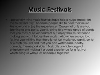 Music Festivals I personally think music festivals have had a huge impact on the music industry.  Because people like to hear their music live now and enjoy the experience.  Cause not only are you listening to one band, your listening to a whole range of bands that you may of never heard of but enjoy their music hence making you want to buy their music.  Also when you go to a festival you will find that there is not just music you can listen to or watch, you will find that you can watch films, poetry, comedy, theme park rides.  Basically a whole range of entertainment making it a good experience for a festival which brings a whole lot of people together. 