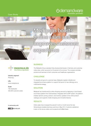 Case Study
BUSINESS
The Medipolis Group operates three physical pharmacies in Germany and a growing
online store, which accounts for 20 percent of its turnover. The company provides
products and services to both consumers and healthcare organisations.
CHALLENGE
To diversify and grow its customer base, Medipolis needed a flexible and
integrated ecommerce platform to support the launch of new offerings and a
multichannel strategy.
SOLUTION
Medipolis has transformed its online shopping services by deploying a cloud-based
ecommerce platform from Demandware. Integrated with its ERP system, the platform
enables dynamic pricing, product, and inventory updates to the online product
catalogue and supports mobile shopping and innovative features.
RESULTS
Online sales have increased five percent month on month since the new
Demandware-enabled pharmacy went live in May 2012. Customer satisfaction
is also on the rise as orders can be placed and fulfilled faster.
Industry segment
Pharmacy
URL
www.medipolis.de
Scale
160 employees
400,000 customer orders
Medipolis boosts
online sales and
improves customer
experience
In partnership with:
 