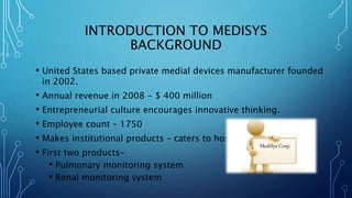 INTRODUCTION TO MEDISYS
BACKGROUND
• United States based private medial devices manufacturer founded
in 2002.
• Annual revenue in 2008 - $ 400 million
• Entrepreneurial culture encourages innovative thinking.
• Employee count – 1750
• Makes institutional products – caters to hospitals
• First two products-
• Pulmonary monitoring system
• Renal monitoring system
MediSys Corp.
 