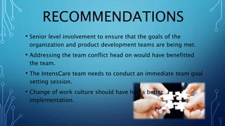 RECOMMENDATIONS
• Senior level involvement to ensure that the goals of the
organization and product development teams are being met.
• Addressing the team conflict head on would have benefitted
the team.
• The IntensCare team needs to conduct an immediate team goal
setting session.
• Change of work culture should have had a better
implementation.
 