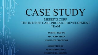 CASE STUDY
MEDISYS CORP
THE INTENSE CARE PRODUCT DEVELOPMENT
TEAM
SUBMITTED TO
MR.. JOHN STEEN
ASSOCIATE PROFESSOR
SUBMITTED BY
MUDIT SRIVASTAVA
STUDENT ID:- 44265531
 