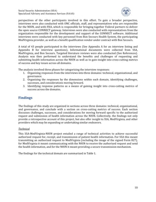 Social Security Administration (SSA)


perspectives of the other participants involved in this effort. To gain a broader perspective,
Specialized Advisory and Assistance Services (SAAS)


interviews were also conducted with ONC officials, staff, and representatives who are responsible
for the NHIN, and with FHA, which is responsible for bringing together Federal partners to deliver
the open source CONNECT gateway. Interviews were also conducted with representatives from the
organization responsible for the development and support of the CONNECT software. Additional
interviews were conducted with key personnel from Bon Secours Health System, the participating
MedVirginia provider, as well as a benefit qualification vendor under contract with Bon Secours.

A total of 43 people participated in the interviews (See Appendix A for an interview listing and
Appendix B for interview questions). Informational documents were collected from SSA,
MedVirginia, and Bon Secours. Targeted literature reviews were also conducted (See References).
Analysis was then performed to understand the benefits and challenges of requesting and
submitting health information across the NHIN as well as to gain insight into cross-cutting metrics
of success and key issues across all domains.

The analysis involved three phases for categorizing the interview responses:
   1. Organizing responses from the interviews into three domains: technical, organizational, and
       governance.
   2. Organizing the responses by the dimensions within each domain, identifying challenges,
       successes, and considerations moving forward.
   3. Identifying response patterns as a means of gaining insight into cross-cutting metrics of
       success across the domains.


Findings

The findings of this study are organized in sections across three domains: technical, organizational,
and governance, and conclude with a section on cross-cutting metrics of success. Each section
discusses challenges, successes, and considerations for moving forward specific to the authorized
request and submission of health information across the NHIN. Collectively, the findings not only
provide a retrospective account of this project, but also offer insight to SSA, MedVirginia, and other
providers which may be expanding or undertaking similar endeavors.


This SSA-MedVirginia-NHIN project entailed a range of technical activities to achieve successful
Technical

authorized request for, receipt, and transmission of patient health information. For SSA this meant
transmitting an authorized request to MedVirginia (including the image of the signed Form 827),
for MedVirginia it meant communicating with the NHIN to receive the authorized request and send
the health information, and for the NHIN it meant providing a secure transmission mechanism.

The findings for the technical domain are summarized in Table 1.




                                                                                                   10
 