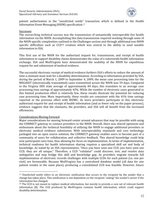 Social Security Administration (SSA)


patient authorization in the “unsolicited notify” transaction which is defined in the Health
Specialized Advisory and Assistance Services (SAAS)


Information Event Messaging (HIEM) specification. 17

Successes
The overarching technical success was the transmission of semantically interoperable live health
information via the NHIN. Accomplishing this data transmission required working through some of
the NHIN specific complexities outlined in the Challenges section and through additional non-NHIN
specific difficulties such as CCD 18 creation which was central to the ability to send useable
information to SSA.

This first use of the NHIN for the authorized request for, transmission, and receipt of health
information to support disability claims demonstrates the value of a nationwide health information
exchange. SSA and MedVirginia have demonstrated the usability of the NHIN for expeditious
request for and submission of medical evidence.

The successful electronic receipt of medical evidence furthers SSA’s efforts to reduce the amount of
time a claimant must wait for a disability determination. According to information provided by SSA,
during the period of March 1, 2009 to September 4, 2009, the mean case processing time for the
MEGAHIT (electronically transmitted) cases transmitted across the NHIN was 59 days. Compared
to the Virginia DDS state average of approximately 84 days, this translates to an average case
processing time savings of approximately 42%. While the number of electronic cases generated in
this limited production effort is relatively few, these results illustrate the potential for reducing
case processing time. More importantly, these results are consistent with the 41% time savings
reported in the previous effort with BIDMC. As more providers participate in this electronic
authorized request for and receipt of health information (and as fewer rely on the paper process),
evidence suggests that the claimants, the providers, and SSA will all benefit from the increased
efficiencies.

Considerations Moving Forward
Major considerations for moving forward center around advances that may be possible with using
the CONNECT gateway to connect providers to the NHIN. Overall, there was shared optimism and
enthusiasm about the technical feasibility of utilizing the NHIN to engage additional providers in
electronic medical evidence submission. With interoperability standards and core technology
packaged into an open source solution, the CONNECT gateway enables users to become part of a
community of users for collaboration and collective feedback. This shared knowledge could help
new participants save time, thus allowing for focus on implementation. In terms of implementation,
technical readiness for health information sharing requires a specialized skill set and body of
knowledge. As noted by an SSA representative, “Once you have seen one CCD, you have seen one
CCD, they are all unique.” Therefore, a CCD “validator” could discover, test, and resolve data
ambiguities and may bridge this skill and knowledge gap. As providers migrate towards full
implementation of electronic records challenges with multiple CCDs for each patient (i.e. one per
visit) are foreseeable. Because MedVirginia has a centralized database model (all data for one
patient resides in the same place), producing a consolidated CCD was feasible. However, future


17 Unsolicited notify refers to an electronic notification that occurs to the recipient by the sender that a
change has taken place. This notification is not dependent on the recipient “asking” the sender’s server if the
information has changed.
18 The CCD is not meant to replace medical information, but merely to provide a core set of relevant health

information [8]. The CCD produced by MedVirginia contains health information, which could support
disability determination.

                                                                                                            12
 