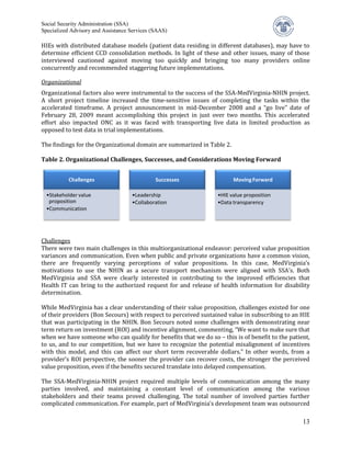 Social Security Administration (SSA)


HIEs with distributed database models (patient data residing in different databases), may have to
Specialized Advisory and Assistance Services (SAAS)


determine efficient CCD consolidation methods. In light of these and other issues, many of those
interviewed cautioned against moving too quickly and bringing too many providers online
concurrently and recommended staggering future implementations.


Organizational factors also were instrumental to the success of the SSA-MedVirginia-NHIN project.
Organizational

A short project timeline increased the time-sensitive issues of completing the tasks within the
accelerated timeframe. A project announcement in mid-December 2008 and a “go live” date of
February 28, 2009 meant accomplishing this project in just over two months. This accelerated
effort also impacted ONC as it was faced with transporting live data in limited production as
opposed to test data in trial implementations.

The findings for the Organizational domain are summarized in Table 2.

Table 2. Organizational Challenges, Successes, and Considerations Moving Forward


           Challenges                         Successes                 Moving Forward

  •Stakeholder value                •Leadership                  •HIE value proposition
   proposition                      •Collaboration               •Data transparency
  •Communication




Challenges
There were two main challenges in this multiorganizational endeavor: perceived value proposition
variances and communication. Even when public and private organizations have a common vision,
there are frequently varying perceptions of value propositions. In this case, MedVirginia’s
motivations to use the NHIN as a secure transport mechanism were aligned with SSA’s. Both
MedVirginia and SSA were clearly interested in contributing to the improved efficiencies that
Health IT can bring to the authorized request for and release of health information for disability
determination.

While MedVirginia has a clear understanding of their value proposition, challenges existed for one
of their providers (Bon Secours) with respect to perceived sustained value in subscribing to an HIE
that was participating in the NHIN. Bon Secours noted some challenges with demonstrating near
term return on investment (ROI) and incentive alignment, commenting, “We want to make sure that
when we have someone who can qualify for benefits that we do so – this is of benefit to the patient,
to us, and to our competition, but we have to recognize the potential misalignment of incentives
with this model, and this can affect our short term recoverable dollars.” In other words, from a
provider’s ROI perspective, the sooner the provider can recover costs, the stronger the perceived
value proposition, even if the benefits secured translate into delayed compensation.

The SSA-MedVirginia-NHIN project required multiple levels of communication among the many
parties involved, and maintaining a constant level of communication among the various
stakeholders and their teams proved challenging. The total number of involved parties further
complicated communication. For example, part of MedVirginia’s development team was outsourced

                                                                                                 13
 