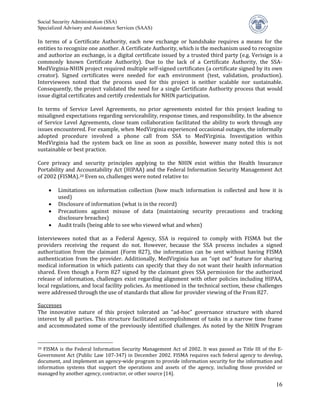 Social Security Administration (SSA)


In terms of a Certificate Authority, each new exchange or handshake requires a means for the
Specialized Advisory and Assistance Services (SAAS)


entities to recognize one another. A Certificate Authority, which is the mechanism used to recognize
and authorize an exchange, is a digital certificate issued by a trusted third party (e.g. Verisign is a
commonly known Certificate Authority). Due to the lack of a Certificate Authority, the SSA-
MedVirginia-NHIN project required multiple self-signed certificates (a certificate signed by its own
creator). Signed certificates were needed for each environment (test, validation, production).
Interviewees noted that the process used for this project is neither scalable nor sustainable.
Consequently, the project validated the need for a single Certificate Authority process that would
issue digital certificates and certify credentials for NHIN participation.

In terms of Service Level Agreements, no prior agreements existed for this project leading to
misaligned expectations regarding serviceability, response times, and responsibility. In the absence
of Service Level Agreements, close team collaboration facilitated the ability to work through any
issues encountered. For example, when MedVirginia experienced occasional outages, the informally
adopted procedure involved a phone call from SSA to MedVirginia. Investigation within
MedVirginia had the system back on line as soon as possible, however many noted this is not
sustainable or best practice.

Core privacy and security principles applying to the NHIN exist within the Health Insurance
Portability and Accountability Act (HIPAA) and the Federal Information Security Management Act
of 2002 (FISMA). 20 Even so, challenges were noted relative to:

         Limitations on information collection (how much information is collected and how it is
         used)
     •

         Disclosure of information (what is in the record)
         Precautions against misuse of data (maintaining security precautions and tracking
     •

         disclosure breaches)
     •

     •   Audit trails (being able to see who viewed what and when)

Interviewees noted that as a Federal Agency, SSA is required to comply with FISMA but the
providers receiving the request do not. However, because the SSA process includes a signed
authorization from the claimant (Form 827), the information can be sent without having FISMA
authentication from the provider. Additionally, MedVirginia has an “opt out” feature for sharing
medical information in which patients can specify that they do not want their health information
shared. Even though a Form 827 signed by the claimant gives SSA permission for the authorized
release of information, challenges exist regarding alignment with other policies including HIPAA,
local regulations, and local facility policies. As mentioned in the technical section, these challenges
were addressed through the use of standards that allow for provider viewing of the From 827.

Successes
The innovative nature of this project tolerated an “ad-hoc” governance structure with shared
interest by all parties. This structure facilitated accomplishment of tasks in a narrow time frame
and accommodated some of the previously identified challenges. As noted by the NHIN Program


20 FISMA is the Federal Information Security Management Act of 2002. It was passed as Title III of the E-
Government Act (Public Law 107-347) in December 2002. FISMA requires each federal agency to develop,
document, and implement an agency-wide program to provide information security for the information and
information systems that support the operations and assets of the agency, including those provided or
managed by another agency, contractor, or other source [14].

                                                                                                      16
 