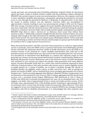 Social Security Administration (SSA)


receipt and mean case processing times (including preliminary analysis). Nearly all interviewed
Specialized Advisory and Assistance Services (SAAS)


agreed that faster receipt of medical evidence coupled with the preliminary analysis afforded by
MEGAHIT had a positive impact on mean case processing times. Moreover, this sequence could lead
to more expeditious disability determinations, subsequently unlocking the potential for increased
access to care (through the potential for Medicare or Medicaid). As reported earlier in this study,
the receipt of medical evidence into the claimant’s electronic folder was accomplished in
approximately 2 minutes resulting in mean case processing time savings of 42% over the Virginia
DDS state average. Anecdotal evidence suggests that some disability determination decisions may
have been made faster with this electronic process. DDS examiners noted that having the medical
evidence in a claimant’s electronic folder when initially opened, together with guidance provided by
MEGAHIT helps them to make a decision for an allowance much sooner than without those
elements in place. 22 Additionally, examiners thought that the electronic medical evidence was more
adequate (had enough of the right information) for disability determination as compared with the
paper-based records. The value of this was summed up by a MedVirginia official, “To the extent that
we are contributing to a better and faster decision and the people are going to get the benefits they
are entitled to, this is a huge measure of success for us.”

Many discussed the providers’ and HIEs’ perceived value propositions as central to organizational
success in particular, and to the NHIN success in general. Interviewees from MedVirginia and Bon
Secours described the authorized electronic release of health information across the NHIN as an
incentive because of the potential for a faster disability determination that could lead to the
potential recovery of uncompensated care. The practical side of uncompensated care cost recovery
was described by an interviewee from MedVirginia as a patient who ordinarily would not have
generated any revenue, but because benefit determination resulted in health benefits (Medicare or
Medicaid), did generate revenue. Mechanisms such as the electronic release of health information
that contribute to cost recovery can support the provider value proposition from many different
aspects. Accounts Receivable (A/R) days are a metric that could be positively impacted by faster
collection of medical evidence. Like many providers, Bon Secours uses an outside eligibility vendor
to qualify patients for a variety of benefits, one of which is disability through SSA. Specific to
disability benefits, the eligibility vendor reports an 86% conversion rate 23 with an average per
patient cost burden of $600 24 and an estimated fiscal return averaging approximately 22% of gross
hospital costs.25 Vendor provided aggregate data (Medicare, Medicaid, Workers Compensation, etc.)
are illustrative of the potential for cost recovery. Table 4 outlines aggregated and SSA specific fiscal
recovery over a six-month period (August 2008-January 2009 [inclusive]) at 31% or $32m of
21,984 cases ($102.2m) of assumed uncompensated care cases. On an annualized basis, this 31%
suggests a net dollar value of approximately $14m in actual recoverable provider revenue. Of this
net dollar value, approximately 15% is SSA disability specific translating to approximately $2.1m.
As mentioned, this is revenue that the facility would not necessarily collect otherwise. These data
are suggestive of one area of potential provider value in using the NHIN for the exchange of medical
information with SSA for disability determination. It is acknowledged that other potential value


22 Denials require full medical evidence development to give every possible chance for coverage, whereas
once the medical evidence supports an allowance, a favorable decision can be made.
23 This is self-reported from the eligibility vendor. A conversion occurs when benefits are secured for a

patient who otherwise would have been considered charity or uncompensated care.
24 Cost burden is the per case cost of the eligibility vendor and varies greatly between eligibility vendors,

some of which may be attorneys. The cost burden cited in this study does not include usual and customary
costs (paid by the patient) on retroactive benefits.
25 Gross hospital costs are the total dollar amount of non-discounted care (i.e. insurance or other “write-offs,”

etc.).

                                                                                                              18
 