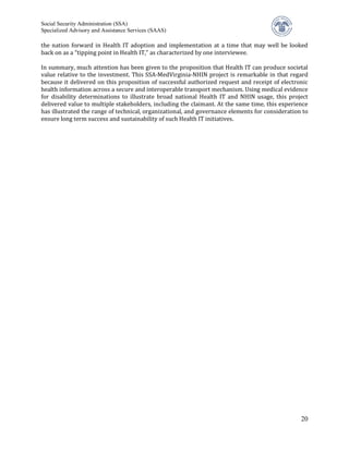 Social Security Administration (SSA)


the nation forward in Health IT adoption and implementation at a time that may well be looked
Specialized Advisory and Assistance Services (SAAS)


back on as a “tipping point in Health IT,” as characterized by one interviewee.

In summary, much attention has been given to the proposition that Health IT can produce societal
value relative to the investment. This SSA-MedVirginia-NHIN project is remarkable in that regard
because it delivered on this proposition of successful authorized request and receipt of electronic
health information across a secure and interoperable transport mechanism. Using medical evidence
for disability determinations to illustrate broad national Health IT and NHIN usage, this project
delivered value to multiple stakeholders, including the claimant. At the same time, this experience
has illustrated the range of technical, organizational, and governance elements for consideration to
ensure long term success and sustainability of such Health IT initiatives.




                                                                                                 20
 