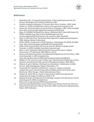 Social Security Administration (SSA)
Specialized Advisory and Assistance Services (SAAS)



References

1.      Richardson, W.C., Crossing the Quality Chasm: A New Health System for the 21st
        Century. Washington, DC: Institute of Medicine, 2001.
2.      Creative Commons Attribution 2.5 License. Open Source Initiative. 2009 [cited
        October 11, 2009]; Available from: http://www.opensource.org/docs/osd.
3.      Astrue, M.J. Testimony before the Senate Finance Committee. 2007 [cited; Available
        from: http://www.ssa.gov/legislation/testimony_052307.htm.
4.      Riley, D. A CONNECTed Health Care System. [Webinar] 2009 [cited 2009 March 20,
        2009]; Available from: http://www.ehealthdesigns.com/wp-
        content/uploads/2009/03/connect_cfw_eseminar_slides_final3.pdf.
5.      Date, C.J., What Not How: The Business Rules Approach to Application Development.
        2000: Addison-Wesley Professional.
6.      OASIS. XACML 2.0 Approved as OASIS Standard. [cited August 30, 2009]; Available
        from: http://xml.coverpages.org/XACMLv20-Standard.html.
7.      SAML. Online Community for the Security Assertion Markup Language. [cited
        December 4, 2009]. Available from http://saml.xml.org/.
8.      Kahn, S. and V. Sheshadri, Medical Record Privacy and Security in a Digital
        Environment. IT Professional, 2008. 10(2): p. 46-52.
9.      American Hospital Association. Uncompensated Hospital Care Cost Fact Sheet. 2006
        [cited September 1, 2009; Available from:
        www.aha.org/aha/content/2006/pdf/uncompensatedcarefs2006.pdf.
10.     Phillips, N., T.B. Lawrence, and C. Hardy, Inter-organizational Collaboration and the
        Dynamics of Institutional Fields. Journal of Management Studies, 2000. 37(1).
11.     Sullivan, H. and C. Skelcher, Working Across Boundaries: Collaboration in Public
        Services. 2002, Baskingstoke: Palgrave Macmillan. 271.
12.     Greenwald, H.P., Health for all [electronic resource] : making community
        collaboration work / Howard Greenwald and William Beery, ed. W. Beery and I.
        NetLibrary. 2002, Chicago :: Health Administration Press.
13.     Hergert, M. and D. Morris, Trends in international collaborative agreements.
        Cooperative Strategies and Alliances, 2002: p. 99.
14.     National Institute of Standards and Technology. Computer Security Resource Center.
        [cited August 30, 2009]; Available from:
        http://csrc.nist.gov/groups/SMA/fisma/index.html.
15.     Social Security Administration, Annual Performance Plan for Fiscal Year 2010 and
        Revised Final Performance Plan for Fiscal Year 2009, Social Security Administration,
        Editor. 2009: Baltimore.




                                                                                           21
 