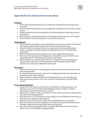Social Security Administration (SSA)
Specialized Advisory and Assistance Services (SAAS)



Appendix B: Case Study Interview Questions



   1. Please describe the technical processes involved in making this data sharing process
Technical

       successful.
   2. Please describe technical barriers/advantages that contributed to the timeliness of this
       project.
   3. Please describe the role that standards (or lack thereof) played in achieving technical
       functionality.
   4. What do you see as the perceived value of providing medical evidence in this manner?
   5. Please describe technical challenges for sustainability or growth.


   1. Please describe any changes to your organization’s work process in terms of preparing,
Organizational

       transmitting, and/or receiving electronic information using this process.
   2. Please describe the challenges within your organization that emerged during this
       project, including challenges relating to sharing information with a collaborating
       organization.
   3. What was the perceived value of this process to your organization’s mission?
   4. Please describe organizational challenges for sustainability or growth, both for your
       organization and in collaborating with another organization.
   5. What initiatives are currently supported by your organization that may impact the
       content and/or approach to the development of the Preparedness Guide? What
       initiatives were previously completed or attempted?


   1. Please describe any of your company/agency approvals that where necessary to make
Governance

      data sharing possible.
   2. In relation to governance issues, what are the challenges faced by your organization in
      sharing data with another agency?
   3. Please describe any legal considerations that emerged prior to or during the pilot.
   4. What governance structures do you see as vital for sustainability or growth of this
      system?


   1. Please discuss the extent to which various stakeholders, including consumers, (or
Cross-cutting/Evaluation

       claimants as was the case in the SSA-MedVirginia project), providers, and payer
       organizations stand to benefit from this system.
   2. What metrics should be used to evaluate the success of this system and to what extent is
       that information being gathered?
   3. How important are overall economic (cost-savings) and social benefit considerations in
       the success and support for such a process?
   4. What do you see as some of the critical success/challenges factors of the pilot?
   5. What do you think are the key ingredients to having a successful medical information
       exchange collaboration between public and private entities?
   6. Have the various outreach efforts been successful? Why? Why Not? How would you
       define success of a SSA/NHIN campaign strategy?



                                                                                            23
 