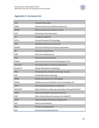 Social Security Administration (SSA)
Specialized Advisory and Assistance Services (SAAS)



Appendix C: Acronym List


A/R                          Accounts Receivable
ARRA                         American Recovery and Reinvestment Act
BIDMC                        Beth Israel Deaconess Medical Center
CCD                          Continuity of Care Document
CA                           Certificate Authority
CPT-4                        Current Procedural Terminology
DDS                          Disability Determination Services
DURSA                        Data Use and Reciprocal Support Agreement
ED                           Emergency Department
EHR                          Electronic Health Record
FHA                          Federal Health Architecture
FISMA                        Federal Information Security Management Act
Form 827                     SSA Authorization to Disclose Information


HHS                          US Department of Health and Human Services
Health IT                    Health Information Technology


HIE                          Health Information Exchange
HIEM                         Health Information Event Messaging
HIPAA                        Health Insurance Portability and Accountability Act
ICD-9                        International Classification of Diseases
MEGAHIT                      Medical Evidence Gathering and Analysis Through Health IT
NHIN                         Nationwide Health Information Network
ONC                          Office of the National Coordinator for Health IT
RHIO                         Regional Health Information Organization
ROI                          Return on Investment
SLA                          Service Level Agreement
SSA                          Social Security Administration



                                                                                         24
 
