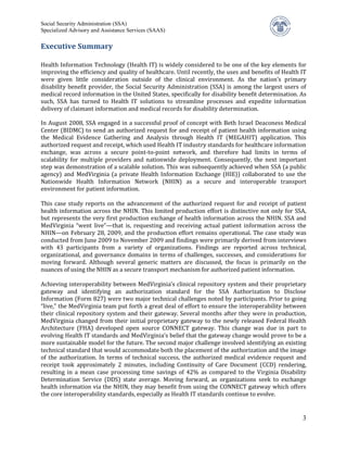 Social Security Administration (SSA)
Specialized Advisory and Assistance Services (SAAS)

Executive Summary

Health Information Technology (Health IT) is widely considered to be one of the key elements for
improving the efficiency and quality of healthcare. Until recently, the uses and benefits of Health IT
were given little consideration outside of the clinical environment. As the nation’s primary
disability benefit provider, the Social Security Administration (SSA) is among the largest users of
medical record information in the United States, specifically for disability benefit determination. As
such, SSA has turned to Health IT solutions to streamline processes and expedite information
delivery of claimant information and medical records for disability determination.

In August 2008, SSA engaged in a successful proof of concept with Beth Israel Deaconess Medical
Center (BIDMC) to send an authorized request for and receipt of patient health information using
the Medical Evidence Gathering and Analysis through Health IT (MEGAHIT) application. This
authorized request and receipt, which used Health IT industry standards for healthcare information
exchange, was across a secure point-to-point network, and therefore had limits in terms of
scalability for multiple providers and nationwide deployment. Consequently, the next important
step was demonstration of a scalable solution. This was subsequently achieved when SSA (a public
agency) and MedVirginia (a private Health Information Exchange (HIE)) collaborated to use the
Nationwide Health Information Network (NHIN) as a secure and interoperable transport
environment for patient information.

This case study reports on the advancement of the authorized request for and receipt of patient
health information across the NHIN. This limited production effort is distinctive not only for SSA,
but represents the very first production exchange of health information across the NHIN. SSA and
MedVirginia “went live”—that is, requesting and receiving actual patient information across the
NHIN—on February 28, 2009, and the production effort remains operational. The case study was
conducted from June 2009 to November 2009 and findings were primarily derived from interviews
with 43 participants from a variety of organizations. Findings are reported across technical,
organizational, and governance domains in terms of challenges, successes, and considerations for
moving forward. Although several generic matters are discussed, the focus is primarily on the
nuances of using the NHIN as a secure transport mechanism for authorized patient information.

Achieving interoperability between MedVirginia’s clinical repository system and their proprietary
gateway and identifying an authorization standard for the SSA Authorization to Disclose
Information (Form 827) were two major technical challenges noted by participants. Prior to going
“live,” the MedVirginia team put forth a great deal of effort to ensure the interoperability between
their clinical repository system and their gateway. Several months after they were in production,
MedVirginia changed from their initial proprietary gateway to the newly released Federal Health
Architecture (FHA) developed open source CONNECT gateway. This change was due in part to
evolving Health IT standards and MedVirginia’s belief that the gateway change would prove to be a
more sustainable model for the future. The second major challenge involved identifying an existing
technical standard that would accommodate both the placement of the authorization and the image
of the authorization. In terms of technical success, the authorized medical evidence request and
receipt took approximately 2 minutes, including Continuity of Care Document (CCD) rendering,
resulting in a mean case processing time savings of 42% as compared to the Virginia Disability
Determination Service (DDS) state average. Moving forward, as organizations seek to exchange
health information via the NHIN, they may benefit from using the CONNECT gateway which offers
the core interoperability standards, especially as Health IT standards continue to evolve.


                                                                                                    3
 