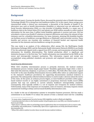 Social Security Administration (SSA)
Specialized Advisory and Assistance Services (SAAS)



Background

The seminal report, Crossing the Quality Chasm, discussed the potential value of Health Information
Technology (Health IT) in saving lives and healthcare dollars [1]. In this report, those savings were
characterized within a clinical care environment; a discussion of the benefits of Health IT for
alternative uses such as benefit determination (disability or otherwise) was not addressed. The
Social Security Administration (SSA), as a key provider of disability benefits, is a major user of
healthcare data in the United States (U.S.) and spends over $500 million annually to collect medical
information for the more than 3 million initial disability applicants it receives each year. SSA has
articulated a vision to use Health IT solutions to improve efficiencies and reduce the amount of time
claimants wait for a disability determination. For some claimants, attaining SSA disability benefits
can facilitate access to healthcare coverage (Medicare or Medicaid) 1 and to provider services. These
benefits and services can translate into avoidance of financial burden and improved health
outcomes for the claimants and into healthcare savings for providers.

This case study is an analysis of the collaborative effort among SSA, the MedVirginia Health
Information Exchange (HIE), and the Nationwide Health Information Network (NHIN) to use Health
IT for the authorized request (with a signed Form 827), receipt, and transmission of patient health
information for disability determination. This limited production effort 2 is significant and
distinctive because it is the first time “live” health information was transmitted via the NHIN as the
secure and interoperable transport mechanism. This information request and receipt was
accomplished using published standards and protocols and employed innovative open source
software. 3


While SSA’s disability determination process is primarily electronic, the medical evidence
Social Security Administration

development process remains largely paper-based. 4 Disability applications begin when a claim is
filed with SSA (internet, telephone, in person) at a field office. The field office then sends a signed
Form 827 to the state Disability Determination Services (DDS) office where an authorized request
to the claimant’s healthcare provider(s) for supporting documentation (medical evidence) is
generated. The subsequently collected medical evidence is used to make a decision about the merits
of the claim. At this point, an arduous process begins, as most healthcare providers utilize paper-
based medical records or use highly customized or proprietary electronic health record (EHR)
systems that may not conform to current industry healthcare interoperability standards.
Consequently, what typically unfolds is a set of requests and rerequests for medical evidence.
Unfortunately, many of the responses are incomplete, some are massive, and many requests remain
unanswered resulting in delays and increased disability determination costs.

As a leader in the use of information systems to streamline business processes, SSA has made a
commitment to use Health IT to reduce the amount of time a claimant must wait for a disability

1 In many states, Supplemental Security Income (SSI) eligibility results in Medicaid eligibility.
2 Limited production refers to the limited number of participants (as in one HIE), not a limited number of
features provided.
3 Open Source software refers to technology neutral applications that are transparent as far as source code,

accessibility, and modifications. Traditionally, Open Source applications are freely distributed without
discrimination [2].
4 When SSA collects medical records, those records become medical evidence.


                                                                                                               5
 