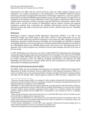 Social Security Administration (SSA)


determination [3]. While SSA has several electronic means by which medical evidence can be
Specialized Advisory and Assistance Services (SAAS)


submitted,5 one notable advancement is the development of the MEGAHIT (Medical Evidence
Gathering and Analysis though Health Information Technology) 6 application. A previous point-to-
point proof of concept (SSA-BIDMC project) yielded a mean case processing time 7 savings of 41% as
compared to the national average. 8 With these results, SSA sought to expand their efforts toward
multi-provider connections and data exchange using the NHIN as the transmission vehicle. These
efforts seek to increase the amount of standardized medical evidence received and augment
preliminary analysis, thus accelerating the disability determination process. Through these
collective actions, SSA seeks to decrease the amount of time a claimant must wait for a disability
determination.


MedVirginia, Virginia’s Regional Health Information Organization (RHIO), is an HIE9 in the
MedVirginia

Richmond, Virginia area, which began in 2001 with a vision to create communities of care and
become the most health data connected community in the nation. By 2005, utilizing the Internet,
MedVirginia launched a Health Insurance Portability and Accountability Act (HIPAA) 10 compliant
portal giving clinicians access to lab, pharmacy, and other patient health information at the point of
care. MedVirginia houses over 600,000 patient charts and services over 300 physicians and six
hospitals. Four of these hospitals were involved in the live data exchange with SSA at the time of
this case study.

In 2007, MedVirginia was selected as one of the original NHIN Trial Implementation participants
and quickly began building cooperative relationships for the exchange of test data across the NHIN.
In December 2008, MedVirginia and SSA entered into an arrangement to pursue transmission of
live health information across the NHIN for disability determination. On February 28, 2009
MedVirginia and SSA went live, using the NHIN, with the first transmission of live patient health
information for disability determination.


The NHIN, which uses the technology of the Internet, was initiated in 2004 by the United States
Nationwide Health Information Network (NHIN)

Department of Health and Human Services (HHS) Office of the National Coordinator (ONC) as a
means to facilitate the secure and interoperable exchange of health information among providers
and HIEs [4]. By October 2007, Federal agencies joined the NHIN forming a Cooperative with


5 Electronic Records Express (ERE) is an example of other methods developed by SSA allowing electronic
submission of medical evidence. However, all previous methods do not produce standardized documents nor
allow for analysis by an application such as MEGAHIT.
6 MEGAHIT is a data transmission and analysis application encompassing the authorized release, collection,

and analysis (using business rules) of medical data for disability determination. As such the SSA IT system
“contacts” another system (provider) requesting medical evidence for a claimant, whereby the provider
generates Medical Evidence Record (MER) that is transmitted to and reviewed by SSA for a disability
determination.
7 Mean case processing time measures the time the case is in the DDS office only, it does not include any time

in the field office or quality review component, if any.
8 Analysis limited to MEGAHIT use in the Boston area only with Beth Israel Deaconess Medical Center. The

results of this study do not necessarily imply those same results are possible in a nationwide roll-out, but
instead illustrate the potential for time savings.
9 In this instance, MedVirginia is an HIE with a data repository collecting and housing multiple pieces of

clinical data from disparate sources (i.e. lab, pharmacy, providers, etc.).
10 http://www.hhs.gov/ocr/privacy/hipaa/understanding/index.html


                                                                                                            6
 