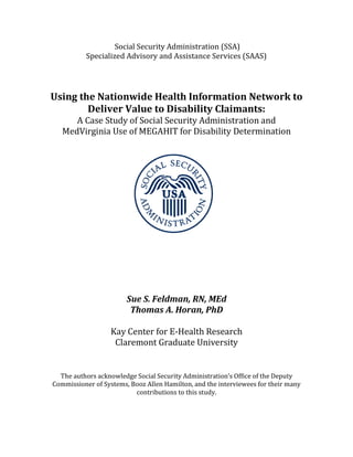Social Security Administration (SSA)
           Specialized Advisory and Assistance Services (SAAS)




Using the Nationwide Health Information Network to

      A Case Study of Social Security Administration and
        Deliver Value to Disability Claimants:

   MedVirginia Use of MEGAHIT for Disability Determination




                        Sue S. Feldman, RN, MEd
                         Thomas A. Horan, PhD

                   Kay Center for E-Health Research
                    Claremont Graduate University


  The authors acknowledge Social Security Administration’s Office of the Deputy
Commissioner of Systems, Booz Allen Hamilton, and the interviewees for their many
                          contributions to this study.
 