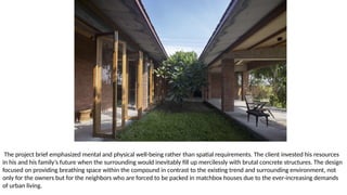 The project brief emphasized mental and physical well-being rather than spatial requirements. The client invested his resources
in his and his family’s future when the surrounding would inevitably fill up mercilessly with brutal concrete structures. The design
focused on providing breathing space within the compound in contrast to the existing trend and surrounding environment, not
only for the owners but for the neighbors who are forced to be packed in matchbox houses due to the ever-increasing demands
of urban living.
 