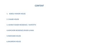 CONTENT
1. KAKOLI MANOR HOUSE
2. CHAABI HOUSE
3. ASHRAF KAISER RESIDENCE / SHATOTT0
4.HIMCHORI RESIDENCE/RIVER & RAIN
5.FAKIR BARI HOUSE
6.ANUKROM HOUSE
 