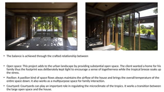 • The balance is achieved through the crafted relationship between
• Open space: This project adds to the urban landscape by providing substantial open space. The client wanted a home for his
family thus the footprint was deliberately kept tight to encourage a sense of togetherness while the tropical breeze soaks up
the stress.
• Pavilion: A pavilion kind of space flows always maintains the airflow of the house and brings the overall temperature of the
entire space down; it also works as a multipurpose space for family interaction.
• Courtyard: Courtyards can play an important role in regulating the microclimate of the tropics. It works a transition between
the large open space and the house.
 
