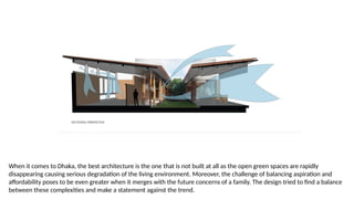 When it comes to Dhaka, the best architecture is the one that is not built at all as the open green spaces are rapidly
disappearing causing serious degradation of the living environment. Moreover, the challenge of balancing aspiration and
affordability poses to be even greater when it merges with the future concerns of a family. The design tried to find a balance
between these complexities and make a statement against the trend.
 