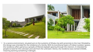 • In a serene environment, situated just on the outskirts of Dhaka city with proximity to the river Shitalakha,
the design was intended for the residence of a family. With its transitional layers of indoor-outdoor spaces,
the residence offers generous spreads of filtered daylight glazing through the interiors. It intended for
people to look for the unknown and ask from the unknown. Hence, the residence was named CHAABI,
meaning wanting something in Bengali.
 