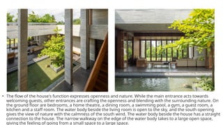 • The flow of the house's function expresses openness and nature. While the main entrance acts towards
welcoming guests, other entrances are crafting the openness and blending with the surrounding nature. On
the ground floor are bedrooms, a home theatre, a dining room, a swimming pool, a gym, a guest room, a
kitchen and a staff room. The water body beside the living room is open to the sky, and the south opening
gives the view of nature with the calmness of the south wind. The water body beside the house has a straight
connection to the house. The narrow walkway on the edge of the water body takes to a large open space,
giving the feeling of going from a small space to a large space.
 