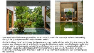 • A series of light-filled stairways provide a visual connection with the landscape and emulate walking
through the green grass as one passes between spaces.
• On the first floor, there's an intimate family area where rain can be relished and a door that opens to the
outdoor area where one can sit and cherish the rain. Besides that, a guest room, kitchenette, and a long
corridor lead to various spaces, such as the family living room, where there is a space called address-
desk. It's an elevated wooden stage with three microphones to give speech. Then there are a few
bedrooms and a study room. The master bedroom is especially celebrated with a stair connecting it to
the open field.
 