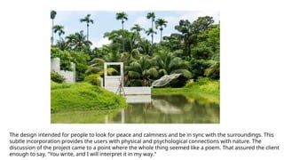 The design intended for people to look for peace and calmness and be in sync with the surroundings. This
subtle incorporation provides the users with physical and psychological connections with nature. The
discussion of the project came to a point where the whole thing seemed like a poem. That assured the client
enough to say, "You write, and I will interpret it in my way."
 