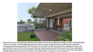 • The entry has an initial plinth (dawa) area inspired from the traditional village houses of Bangladesh.
There is an open tunnel walkway watching over a water body and framing the green expanse
merging with the house lawn. The horizon can be seen on the west from this reception area. The
ground floor has the formal living and dining. South westerly wind flows into the cross ventilated
dining space where the South eastern wind also flows in from the court with a staircase with glass
 