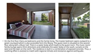 • On the first floor there are bedrooms and the family living. The master bedroom opens outward to a
green courtyard which is also accessible form the library. The guest room is situated on the second
floor along with a Music hall. There is a water body which leads to the guest room. The music room/
family lounge opens Omni-directions and celebrates the water body on the south, sunsets on the
west and the lawn on the north. The residence is built in a combination of exposed concrete. Thus, a
soothing effect is evolved to match with regional climate and resistance against earthquake.
 