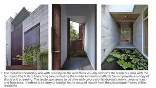 • The metal net boundary wall with porosity on the west flank visually connects the residence area with the
farmland. The bulk of branching trees including the Indian Almond and Albizia Saman provide a canopy of
shade and screening. The landscape seems to be alive with colors with its dramatic ever-changing hues
and fragrance. It indeed is a luxury to indulge in the setup of nature from the picturesque frames of the
residence.
 