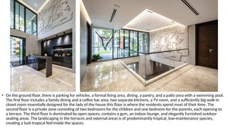 • On the ground floor, there is parking for vehicles, a formal living area, dining, a pantry, and a patio area with a swimming pool.
The first floor includes a family dining and a coffee bar area, two separate kitchens, a TV room, and a sufficiently big walk-in
closet room essentially designed for the lady of the house this floor is where the residents spend most of their time. The
second floor is a private zone consisting of two bedrooms for the children and one bedroom for the parents, each opening to
a terrace. The third floor is dominated by open spaces; contains a gym, an indoor lounge, and elegantly furnished outdoor
seating areas. The landscaping in the terraces and external areas is of predominantly tropical, low-maintenance species,
creating a lush tropical feel inside the spaces.
 