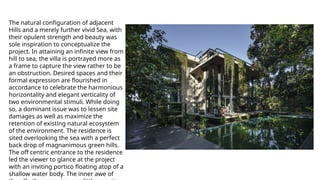 The natural configuration of adjacent
Hills and a merely further vivid Sea, with
their opulent strength and beauty was
sole inspiration to conceptualize the
project. In attaining an infinite view from
hill to sea, the villa is portrayed more as
a frame to capture the view rather to be
an obstruction. Desired spaces and their
formal expression are flourished in
accordance to celebrate the harmonious
horizontality and elegant verticality of
two environmental stimuli. While doing
so, a dominant issue was to lessen site
damages as well as maximize the
retention of existing natural ecosystem
of the environment. The residence is
sited overlooking the sea with a perfect
back drop of magnanimous green hills.
The off centric entrance to the residence
led the viewer to glance at the project
with an inviting portico floating atop of a
shallow water body. The inner awe of
 