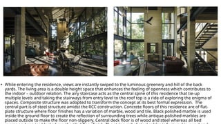 • While entering the residence, views are instantly swiped to the luminous greenery and hill of the back
yards. The living area is a double height space that enhances the feeling of openness which contributes to
the indoor – outdoor relation. The airy staircase acts as the central spine of this residence that tie-up
multiple levels and taking the stairways from entry level to the roof top is a ride of exploring the enigma of
spaces. Composite structure was adopted to transform the concept at its best formal expression. The
central part is of steel structure amidst the RCC construction. Concrete floors of this residence are of flat-
plate structure where floor finishes has a variation of marble, wood and tile. Black polished marble is used
inside the ground floor to create the reflection of surrounding trees while antique-polished marbles are
placed outside to make the floor non-slippery. Central deck floor is of wood and steel whereas all bed
 