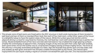 • The private zone of bed rooms are hived within the RCC structure in both ends having two of them located in
split level and two of them on standard floor level. But each of four bed room, unlike other space of the house
is a delightful setup to have the explicit views of the nature. While the sunken gourmet kitchen and its
adjacent dining is a hub for cozy food-fun festivity, the roof level bar room with stretched terrace is perfect for
soiree. Muted embellishment of fair-face concrete adorned exterior has enabled the single glazing surfaces
amplify the vivid display of adjacent trees, changing images of sky and sea with their color, light and shadow,
even some times mirror the further sea as a translucent imagery overlay of these mighty forces. The front of
the villa has a minutely assembled landscape of a lawn. Age old recycled ship planks and concrete slabs; laid
and soaked up with grass and earth has formed a subtle entrance path to the house. The natural spirit
transmitted into the house creates a sense of constant connectedness with the user. This harmonized relation
 