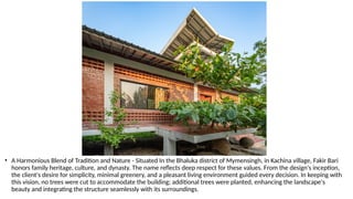 • A Harmonious Blend of Tradition and Nature - Situated In the Bhaluka district of Mymensingh, in Kachina village, Fakir Bari
honors family heritage, culture, and dynasty. The name reflects deep respect for these values. From the design's inception,
the client's desire for simplicity, minimal greenery, and a pleasant living environment guided every decision. In keeping with
this vision, no trees were cut to accommodate the building; additional trees were planted, enhancing the landscape's
beauty and integrating the structure seamlessly with its surroundings.
 